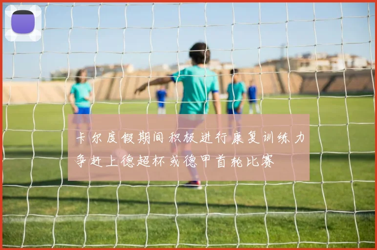卡尔度假期间积极进行康复训练力争赶上德超杯或德甲首轮比赛