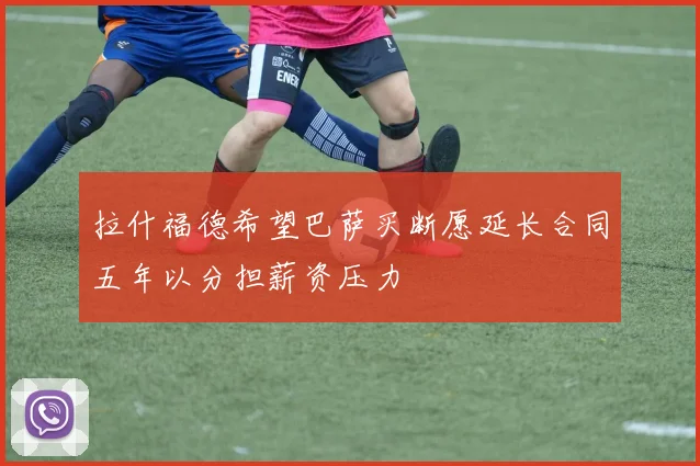 拉什福德希望巴萨买断愿延长合同五年以分担薪资压力