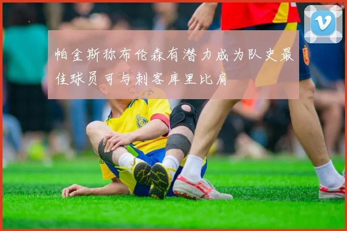 帕金斯称布伦森有潜力成为队史最佳球员可与刺客库里比肩