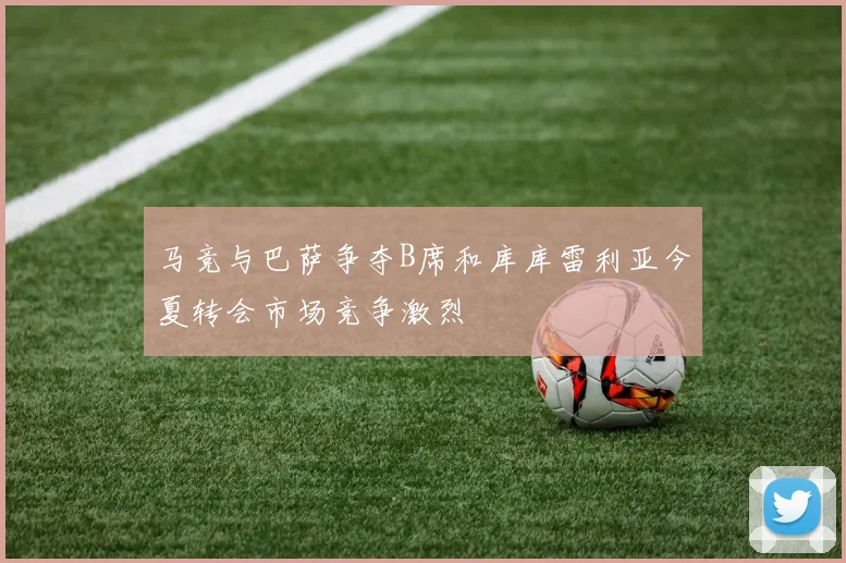 马竞与巴萨争夺B席和库库雷利亚今夏转会市场竞争激烈