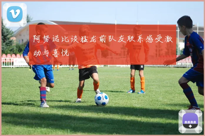 阿努诺比谈猛龙前队友联系感受激动与喜悦