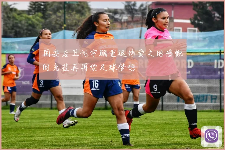 国安后卫何宇鹏重返热爱之地感慨时光荏苒再续足球梦想