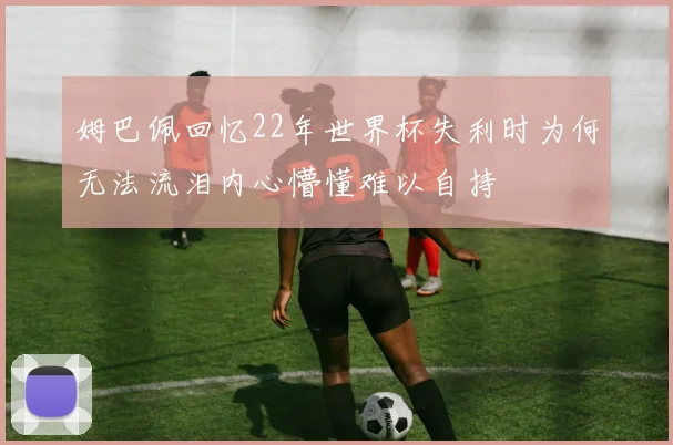 姆巴佩回忆22年世界杯失利时为何无法流泪内心懵懂难以自持