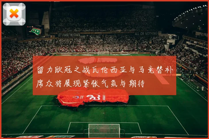 留力欧冠之战瓦伦西亚与马竞替补席众将展现紧张气氛与期待