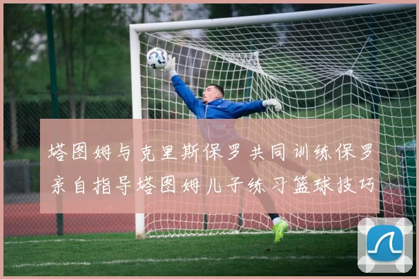 塔图姆与克里斯保罗共同训练保罗亲自指导塔图姆儿子练习篮球技巧