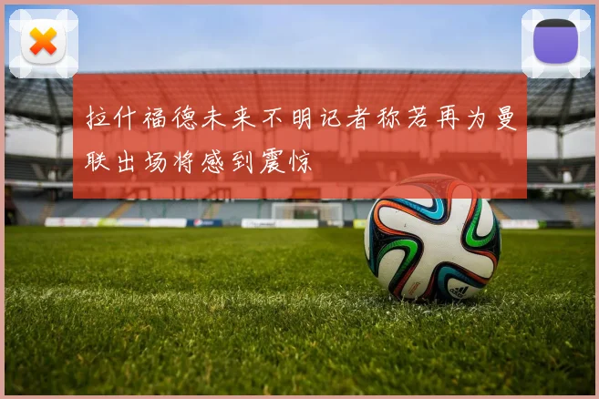 拉什福德未来不明记者称若再为曼联出场将感到震惊