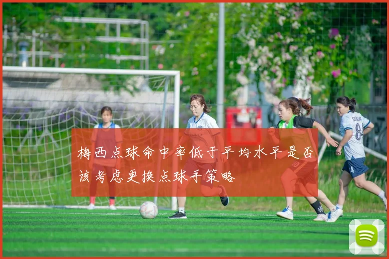 梅西点球命中率低于平均水平是否该考虑更换点球手策略