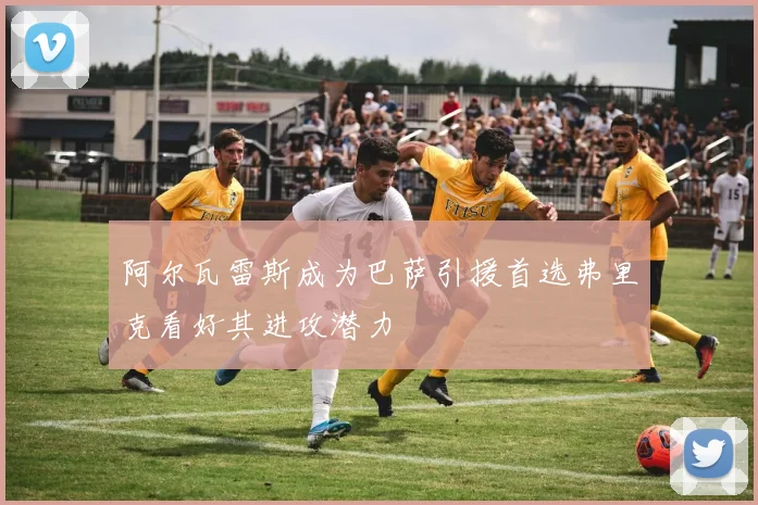 阿尔瓦雷斯成为巴萨引援首选弗里克看好其进攻潜力