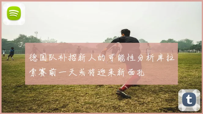 德国队补招新人的可能性分析库拉索赛前一天或将迎来新面孔