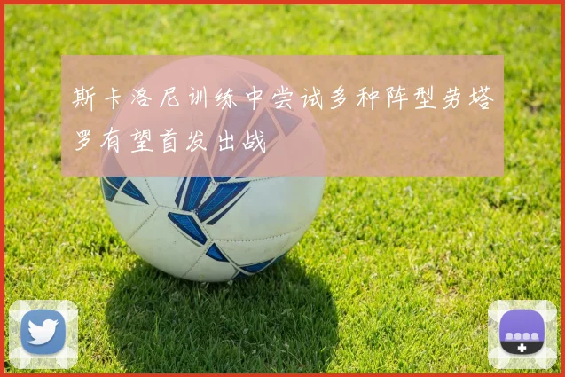斯卡洛尼训练中尝试多种阵型劳塔罗有望首发出战