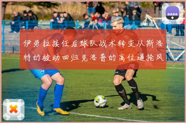 伊劳拉接任后球队战术转变从斯洛特的被动回归克洛普的高位逼抢风格
