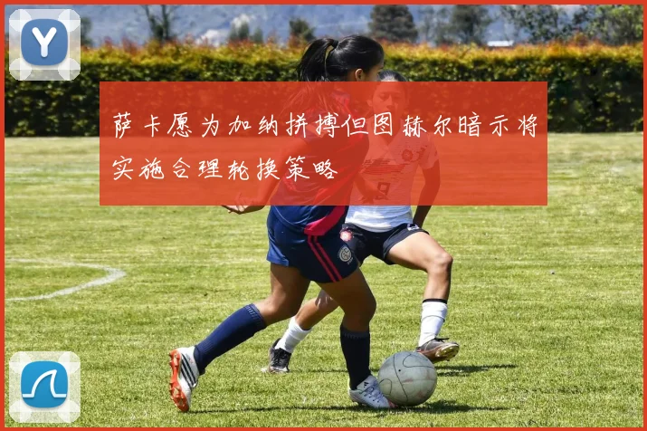 萨卡愿为加纳拼搏但图赫尔暗示将实施合理轮换策略