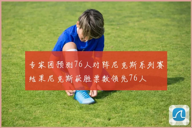 专家团预测76人对阵尼克斯系列赛结果尼克斯获胜票数领先76人