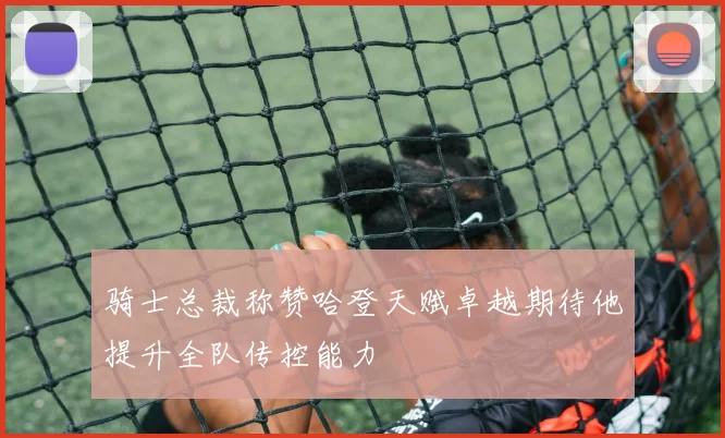 骑士总裁称赞哈登天赋卓越期待他提升全队传控能力
