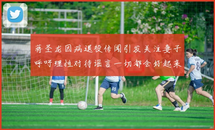 蒋圣龙因病退役传闻引发关注妻子呼吁理性对待谣言一切都会好起来