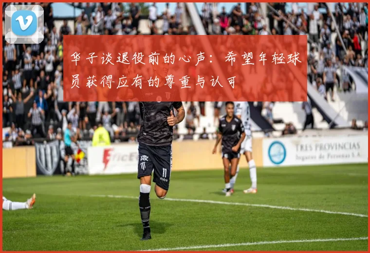 华子谈退役前的心声：希望年轻球员获得应有的尊重与认可