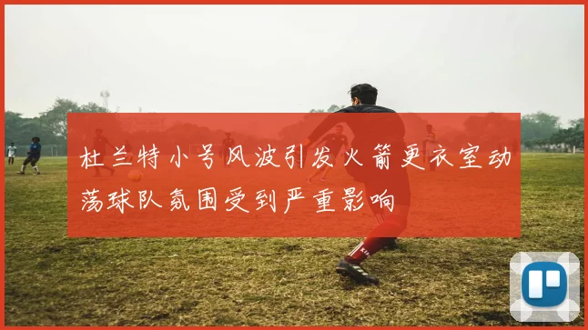 杜兰特小号风波引发火箭更衣室动荡球队氛围受到严重影响