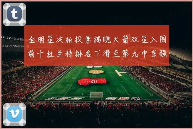 全明星次轮投票揭晓火箭双星入围前十杜兰特排名下滑至第九申京强势晋级第十位