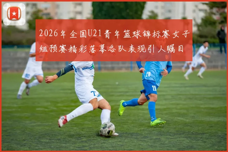 2026年全国U21青年篮球锦标赛女子组预赛精彩落幕各队表现引人瞩目