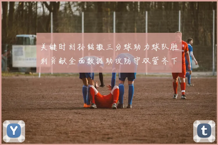 关键时刻孙铭徽三分球助力球队胜利贡献全面数据助攻防守双管齐下