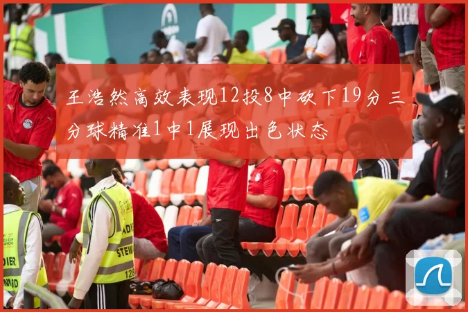 王浩然高效表现12投8中砍下19分三分球精准1中1展现出色状态
