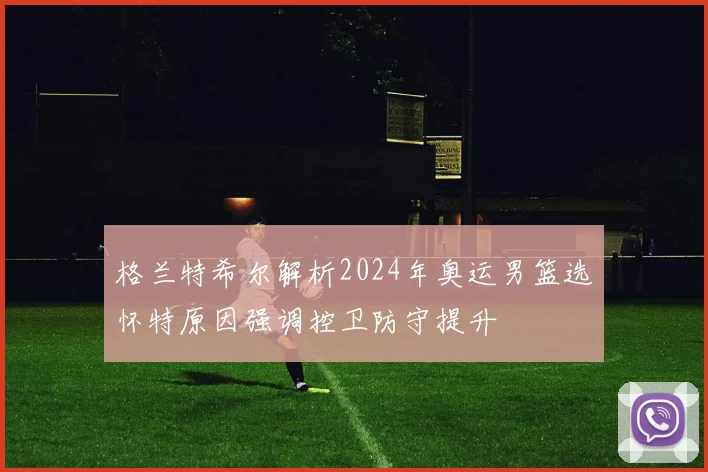 格兰特希尔解析2024年奥运男篮选怀特原因强调控卫防守提升