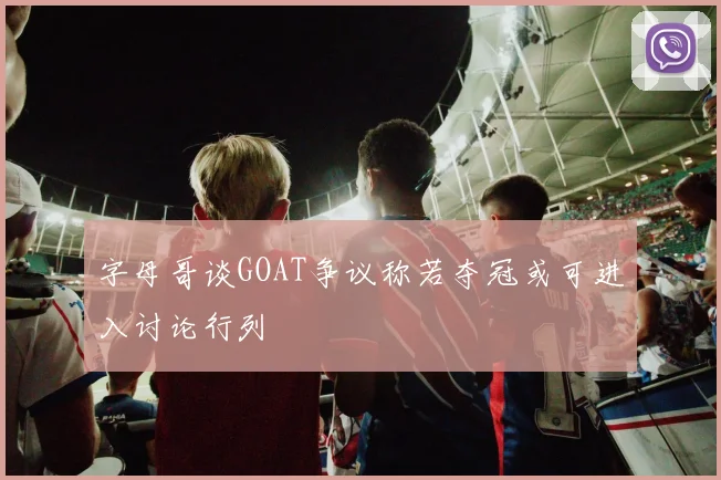 字母哥谈GOAT争议称若夺冠或可进入讨论行列